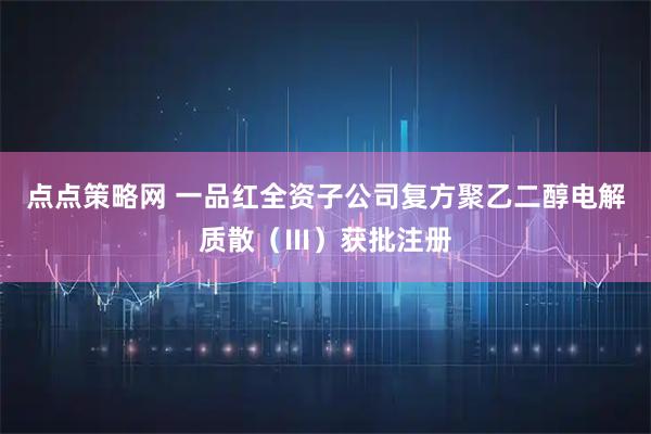 点点策略网 一品红全资子公司复方聚乙二醇电解质散（Ⅲ）获批注册