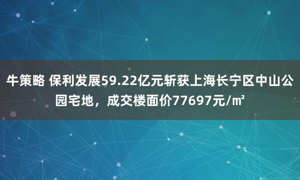 牛策略 保利发展59.22亿元斩获上海长宁区中山公园宅地，成交楼面价77697元/㎡