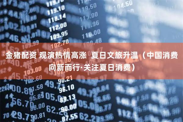 金猪配资 观演热情高涨  夏日文旅升温（中国消费向新而行·关注夏日消费）