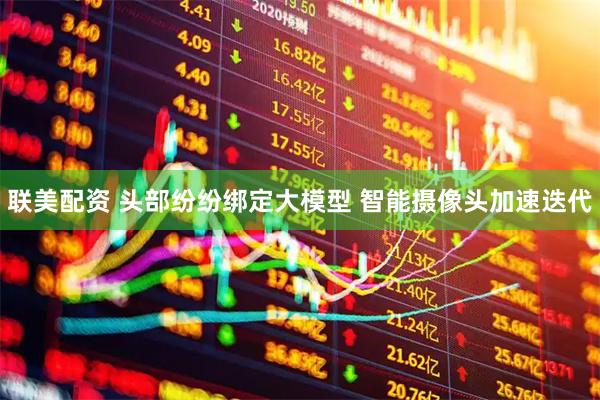 联美配资 头部纷纷绑定大模型 智能摄像头加速迭代