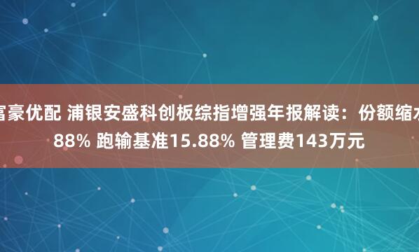 富豪优配 浦银安盛科创板综指增强年报解读：份额缩水88% 跑输基准15.88% 管理费143万元