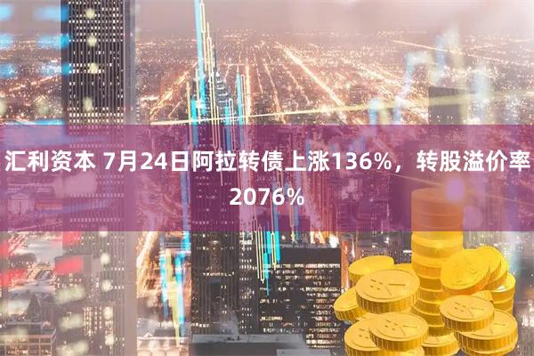 汇利资本 7月24日阿拉转债上涨136%，转股溢价率2076%