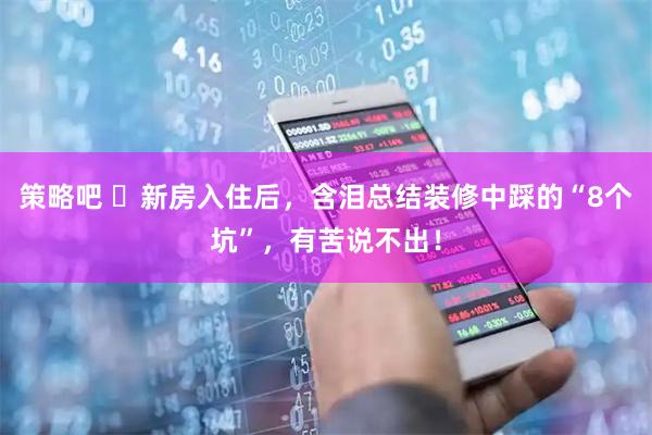 策略吧 ​新房入住后，含泪总结装修中踩的“8个坑”，有苦说不出！