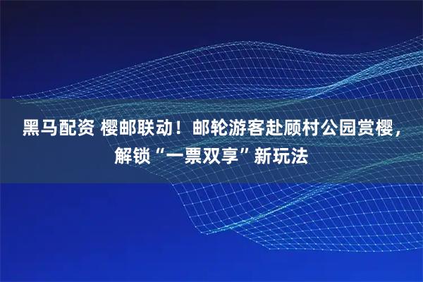 黑马配资 樱邮联动！邮轮游客赴顾村公园赏樱，解锁“一票双享”新玩法