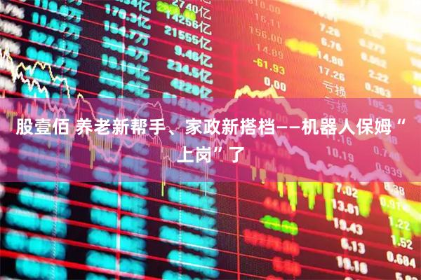 股壹佰 养老新帮手、家政新搭档——机器人保姆“上岗”了