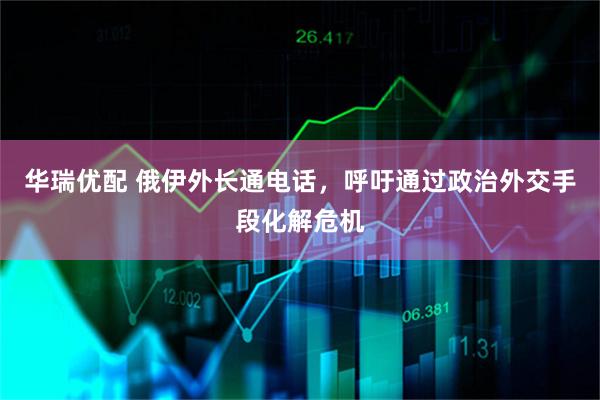 华瑞优配 俄伊外长通电话，呼吁通过政治外交手段化解危机