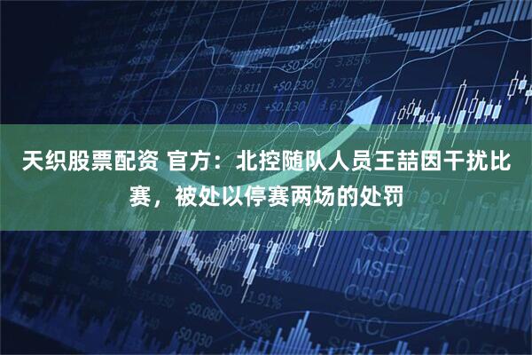 天织股票配资 官方：北控随队人员王喆因干扰比赛，被处以停赛两场的处罚