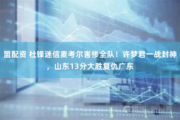 盟配资 杜锋迷信麦考尔害惨全队！许梦君一战封神，山东13分大胜复仇广东