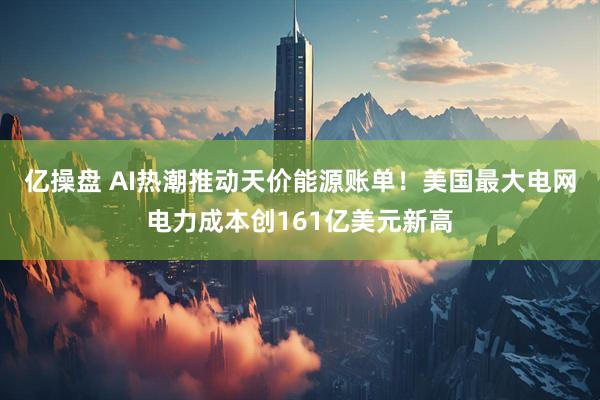 亿操盘 AI热潮推动天价能源账单！美国最大电网电力成本创161亿美元新高