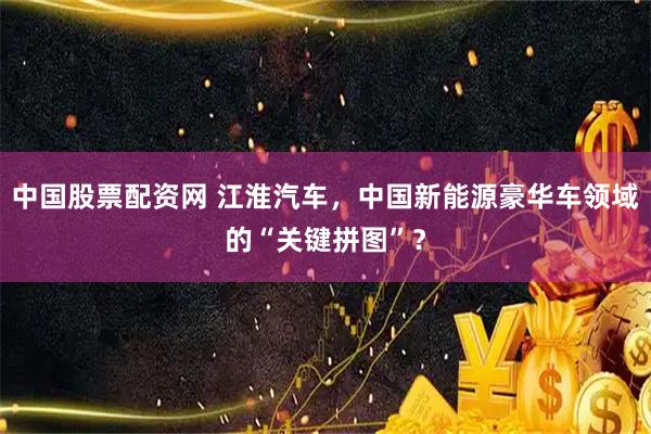 中国股票配资网 江淮汽车，中国新能源豪华车领域的“关键拼图”？