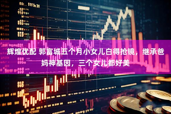 辉煌优配 郭富城五个月小女儿白得抢镜，继承爸妈神基因，三个女儿都好美