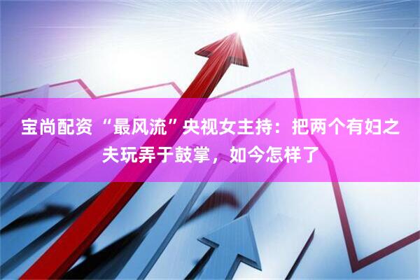 宝尚配资 “最风流”央视女主持：把两个有妇之夫玩弄于鼓掌，如今怎样了