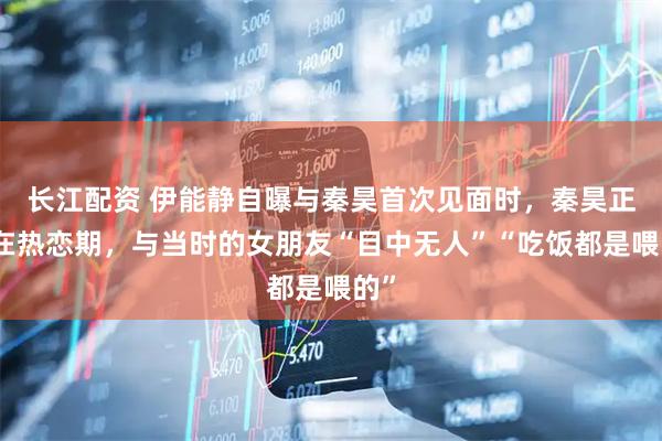长江配资 伊能静自曝与秦昊首次见面时，秦昊正处在热恋期，与当时的女朋友“目中无人”“吃饭都是喂的”