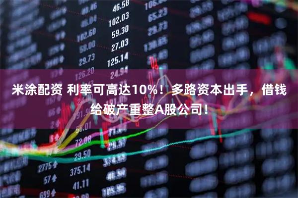 米涂配资 利率可高达10%！多路资本出手，借钱给破产重整A股公司！