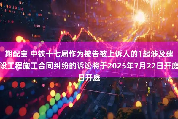 期配宝 中铁十七局作为被告被上诉人的1起涉及建设工程施工合同纠纷的诉讼将于2025年7月22日开庭